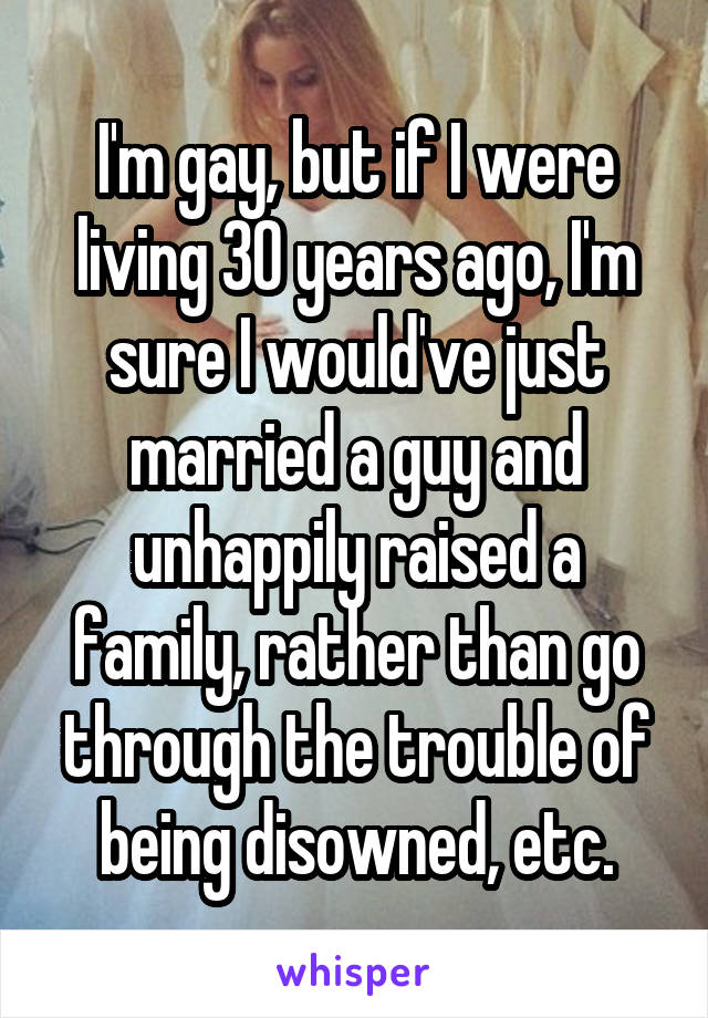 I'm gay, but if I were living 30 years ago, I'm sure I would've just married a guy and unhappily raised a family, rather than go through the trouble of being disowned, etc.