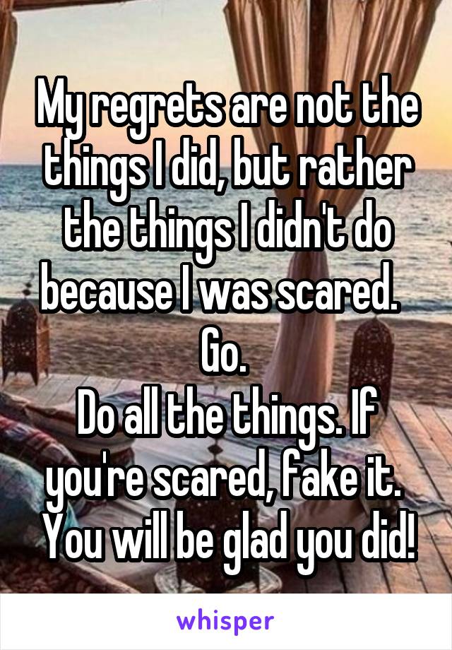 My regrets are not the things I did, but rather the things I didn't do because I was scared.  
Go. 
Do all the things. If you're scared, fake it.  You will be glad you did!