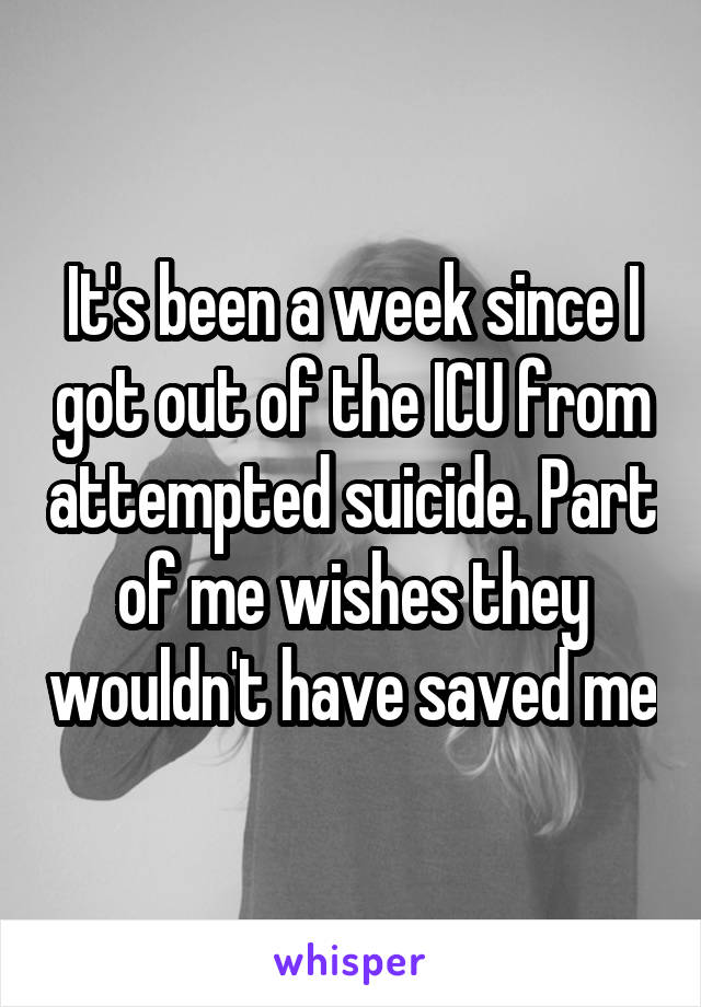 It's been a week since I got out of the ICU from attempted suicide. Part of me wishes they wouldn't have saved me