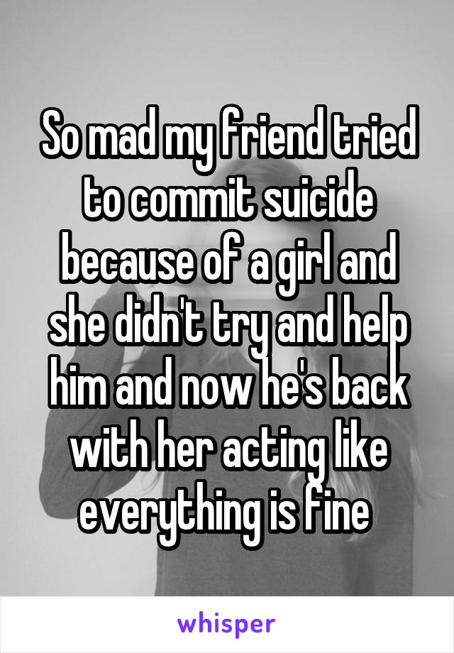 So mad my friend tried to commit suicide because of a girl and she didn't try and help him and now he's back with her acting like everything is fine 