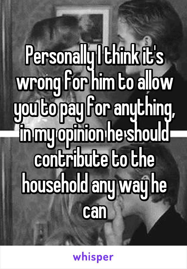 Personally I think it's wrong for him to allow you to pay for anything, in my opinion he should contribute to the household any way he can