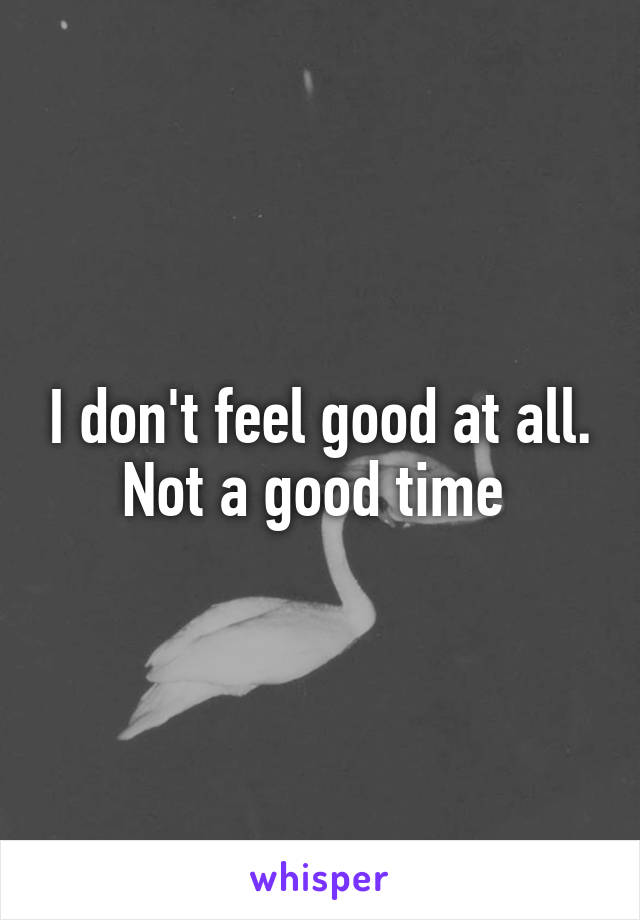 I don't feel good at all. Not a good time 