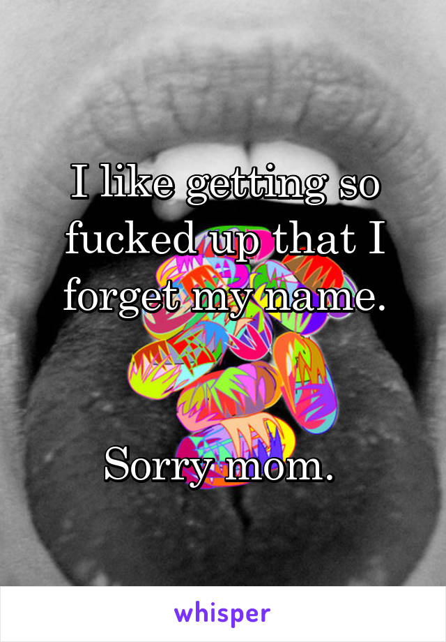 I like getting so fucked up that I forget my name.


Sorry mom. 