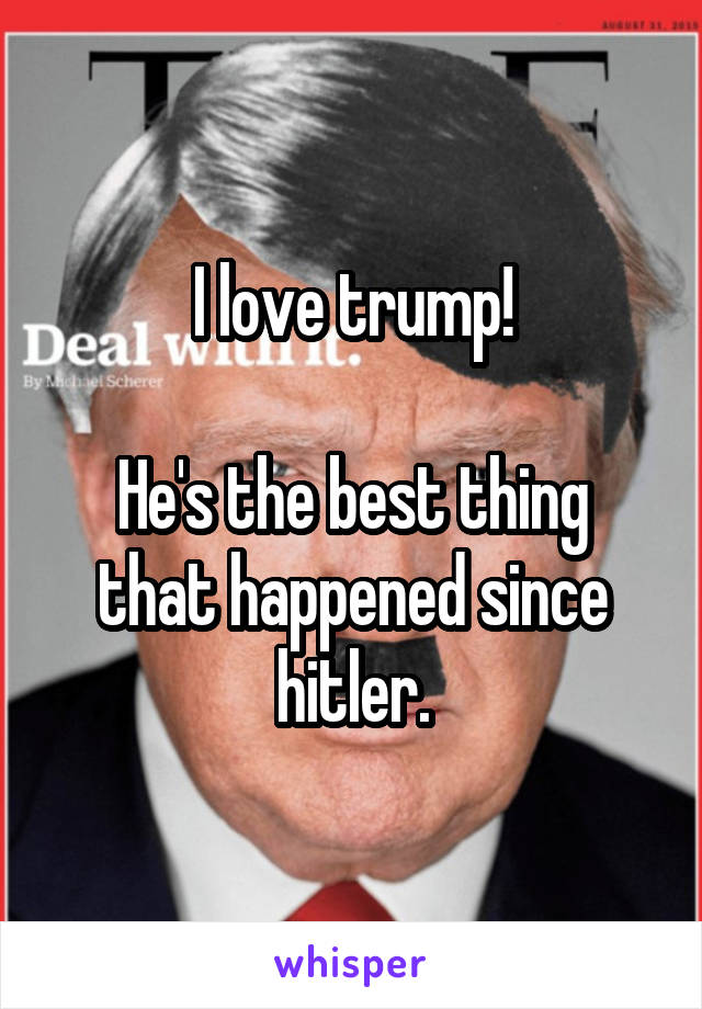 I love trump!

He's the best thing that happened since hitler.