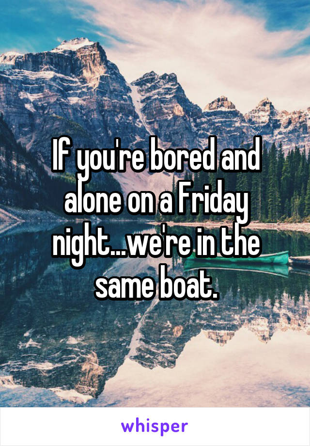 If you're bored and alone on a Friday night...we're in the same boat.