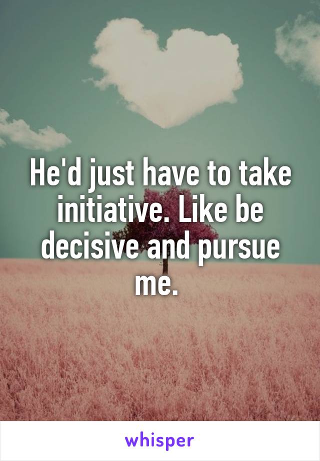 He'd just have to take initiative. Like be decisive and pursue me. 