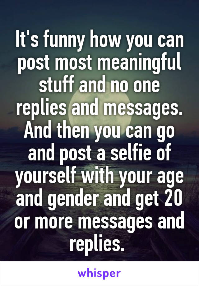 It's funny how you can post most meaningful stuff and no one replies and messages. And then you can go and post a selfie of yourself with your age and gender and get 20 or more messages and replies. 