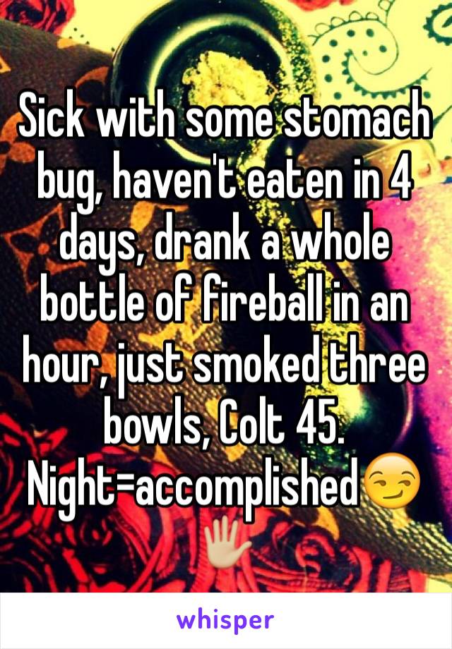 Sick with some stomach bug, haven't eaten in 4 days, drank a whole bottle of fireball in an hour, just smoked three bowls, Colt 45. Night=accomplished😏🖐🏼