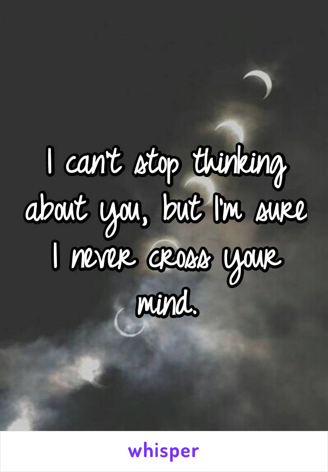 I can't stop thinking about you, but I'm sure I never cross your mind.