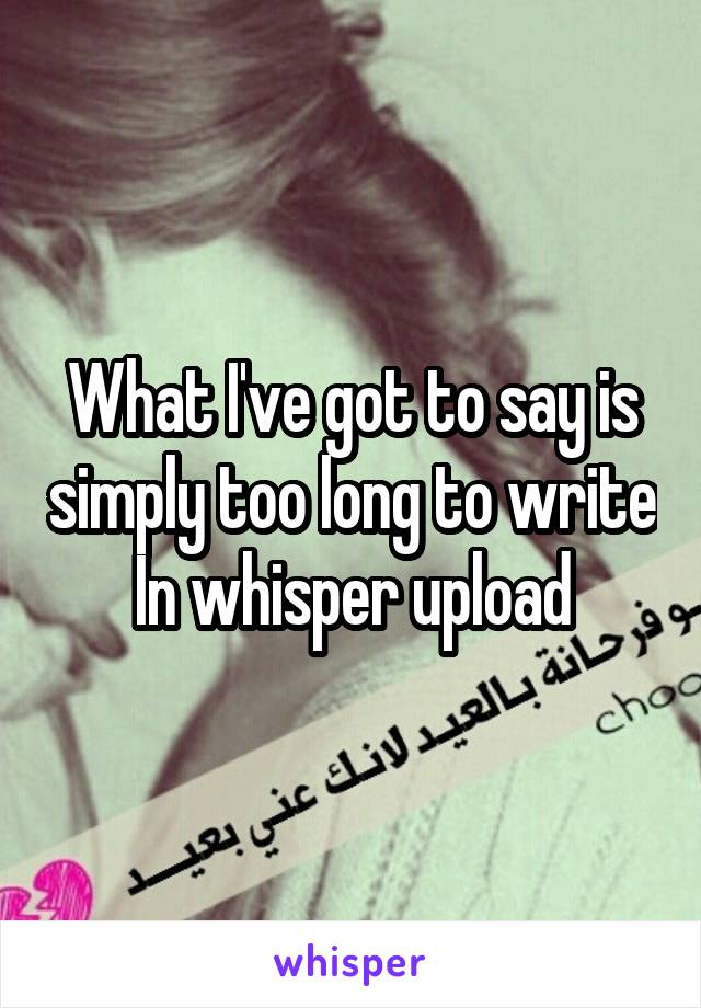 What I've got to say is simply too long to write In whisper upload