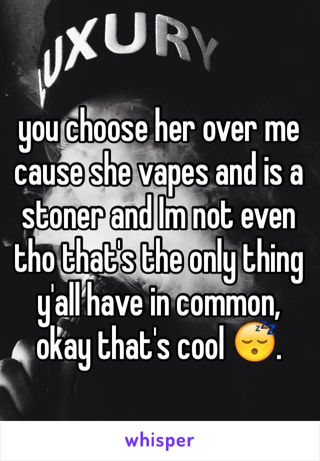 you choose her over me cause she vapes and is a stoner and Im not even tho that's the only thing y'all have in common, okay that's cool 😴. 