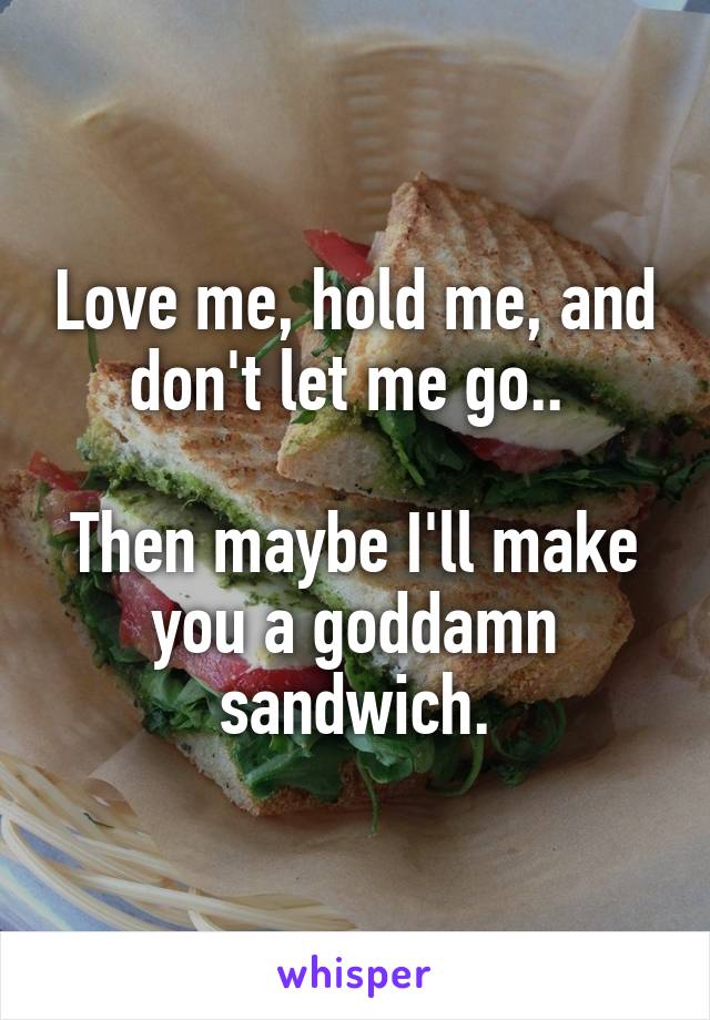 Love me, hold me, and don't let me go.. 

Then maybe I'll make you a goddamn sandwich.