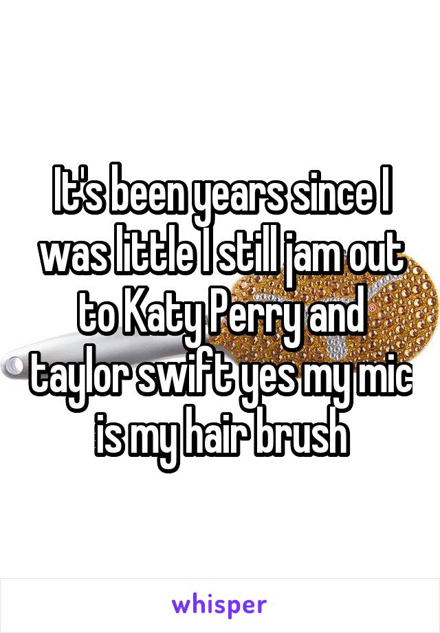 It's been years since I was little I still jam out to Katy Perry and taylor swift yes my mic is my hair brush