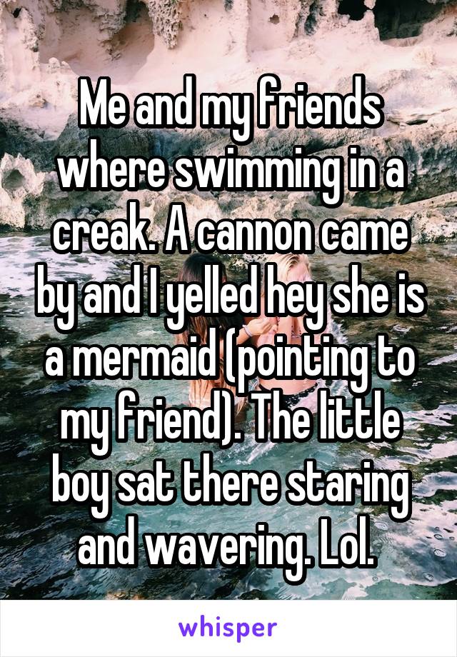 Me and my friends where swimming in a creak. A cannon came by and I yelled hey she is a mermaid (pointing to my friend). The little boy sat there staring and wavering. Lol. 