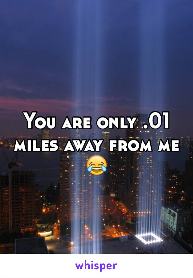 You are only .01 miles away from me 😂