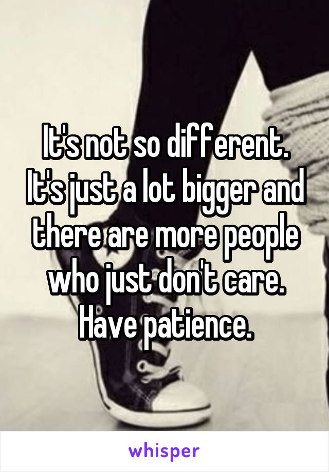 It's not so different. It's just a lot bigger and there are more people who just don't care. Have patience.