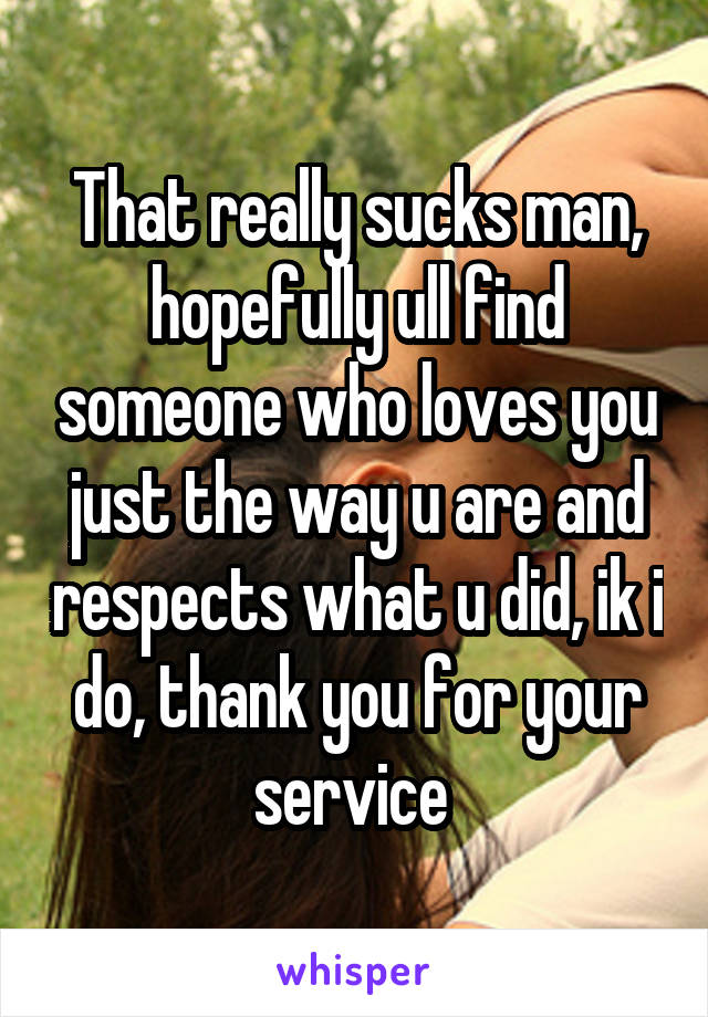 That really sucks man, hopefully ull find someone who loves you just the way u are and respects what u did, ik i do, thank you for your service 