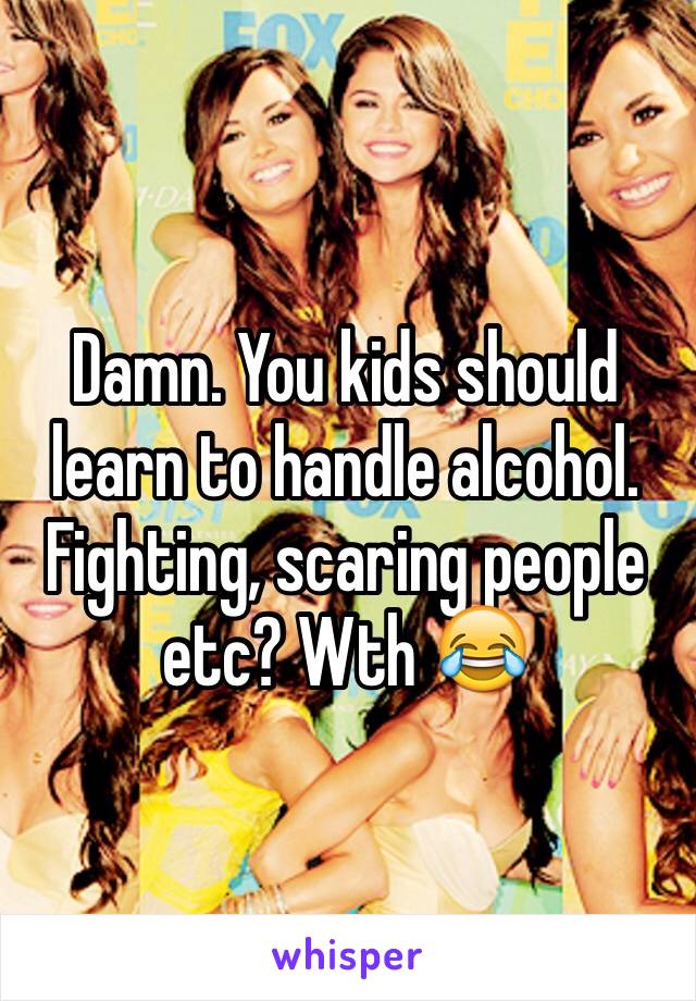 Damn. You kids should learn to handle alcohol. Fighting, scaring people etc? Wth 😂