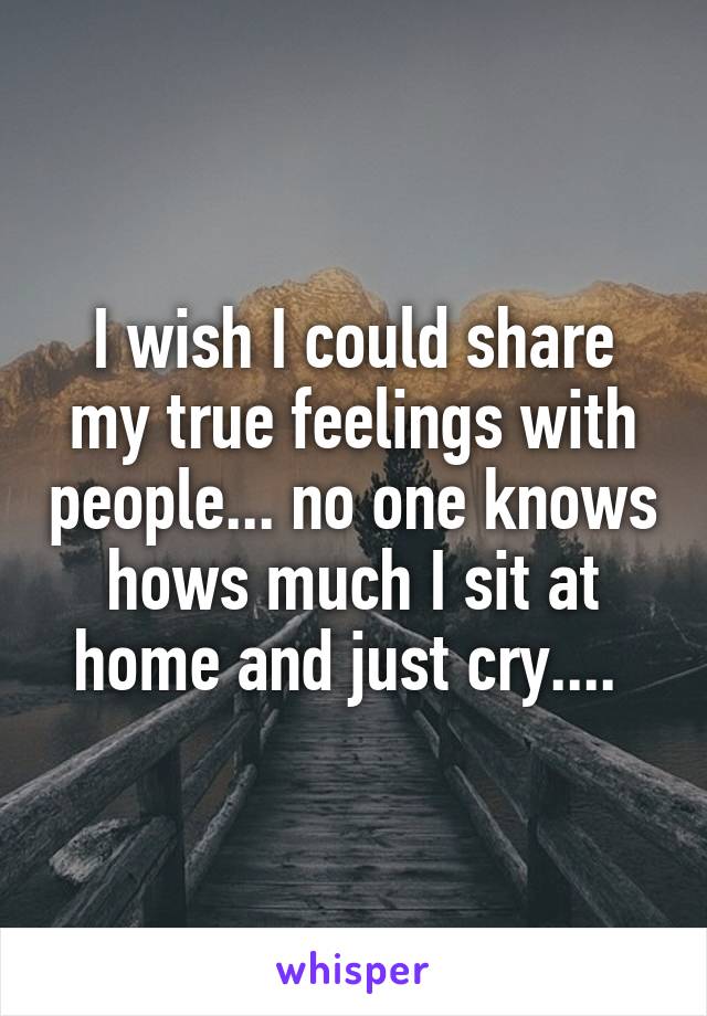 I wish I could share my true feelings with people... no one knows hows much I sit at home and just cry.... 