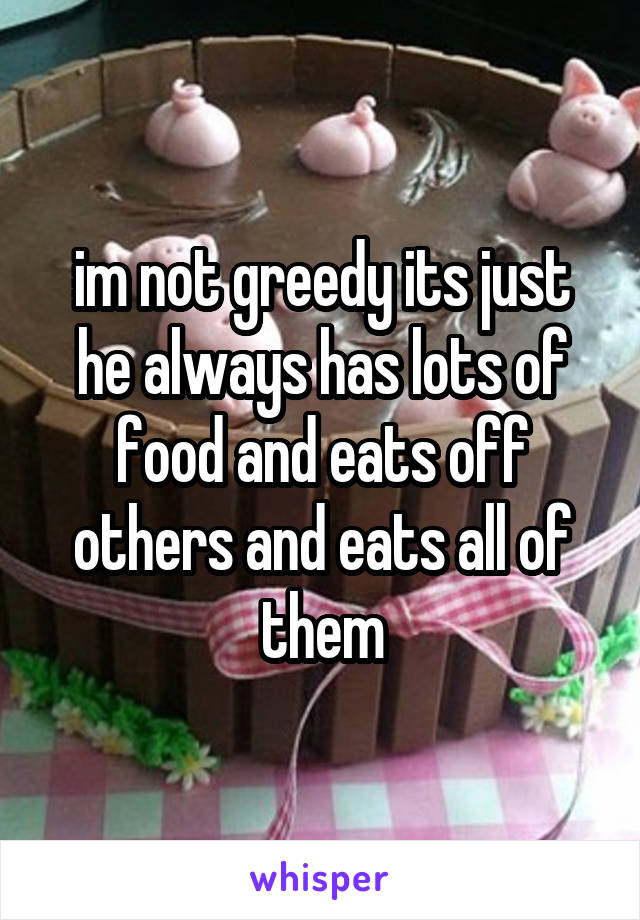 im not greedy its just he always has lots of food and eats off others and eats all of them