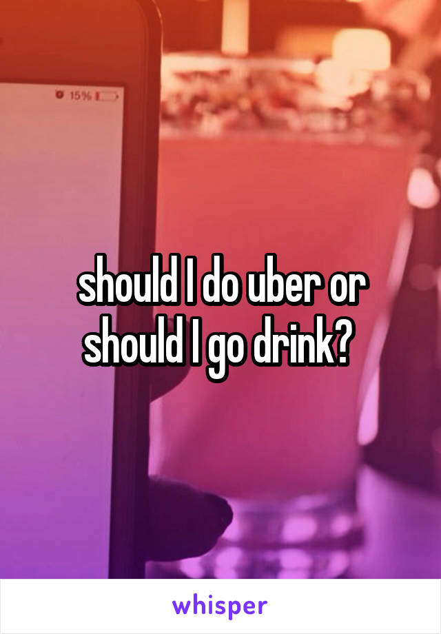 should I do uber or should I go drink? 