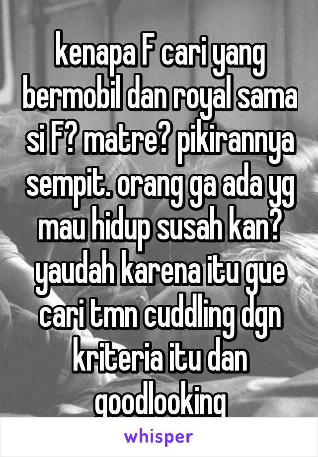 kenapa F cari yang bermobil dan royal sama si F? matre? pikirannya sempit. orang ga ada yg mau hidup susah kan? yaudah karena itu gue cari tmn cuddling dgn kriteria itu dan goodlooking