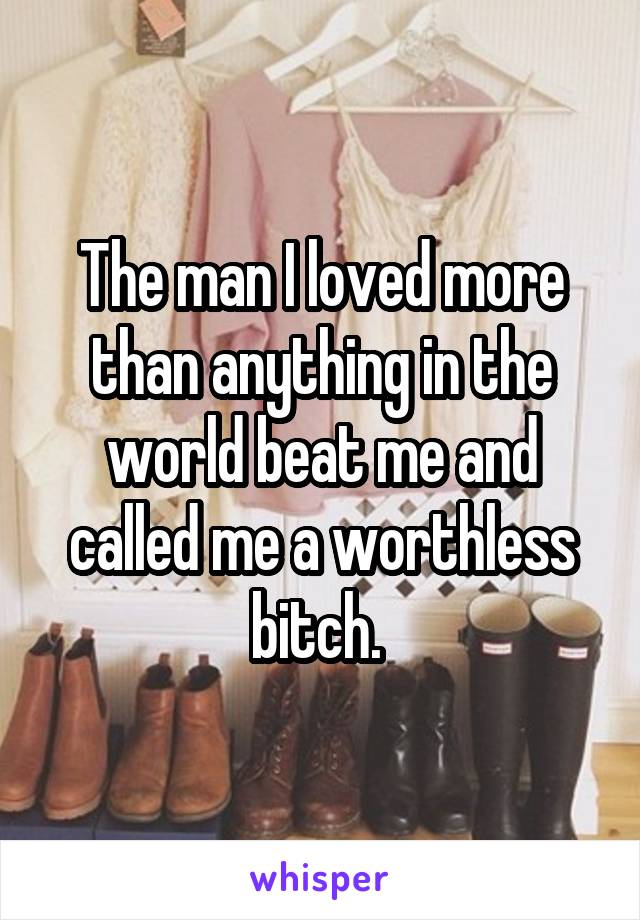 The man I loved more than anything in the world beat me and called me a worthless bitch. 