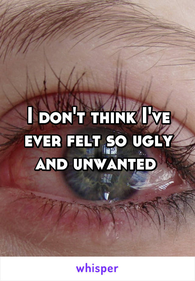 I don't think I've ever felt so ugly and unwanted 