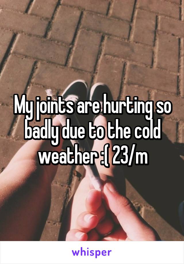 My joints are hurting so badly due to the cold weather :( 23/m