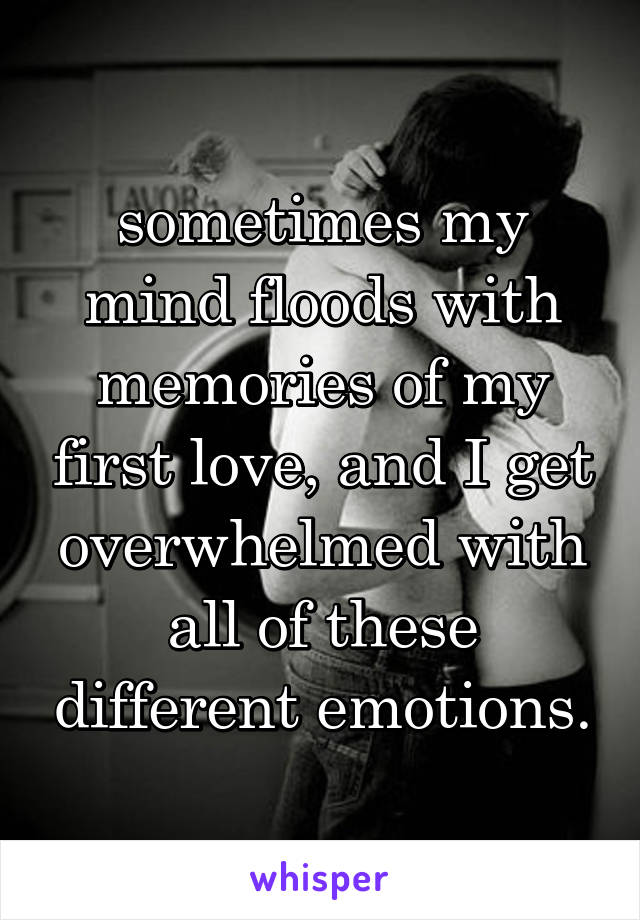 sometimes my mind floods with memories of my first love, and I get overwhelmed with all of these different emotions.