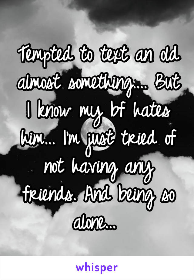 Tempted to text an old almost something.... But I know my bf hates him... I'm just tried of not having any friends. And being so alone... 