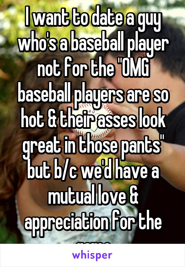 I want to date a guy who's a baseball player not for the "OMG baseball players are so hot & their asses look great in those pants" but b/c we'd have a mutual love & appreciation for the game