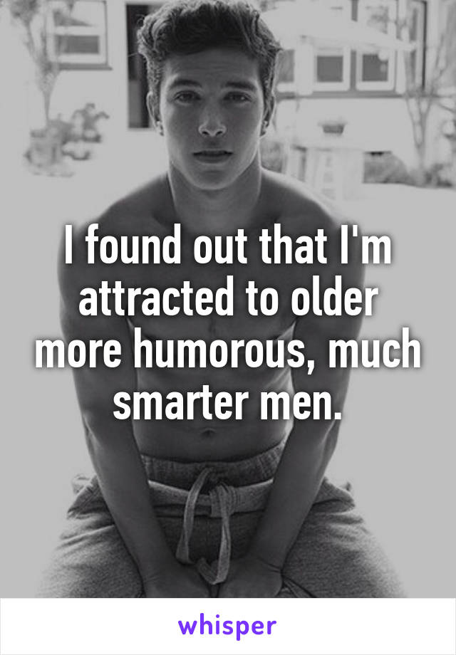 I found out that I'm attracted to older more humorous, much smarter men.