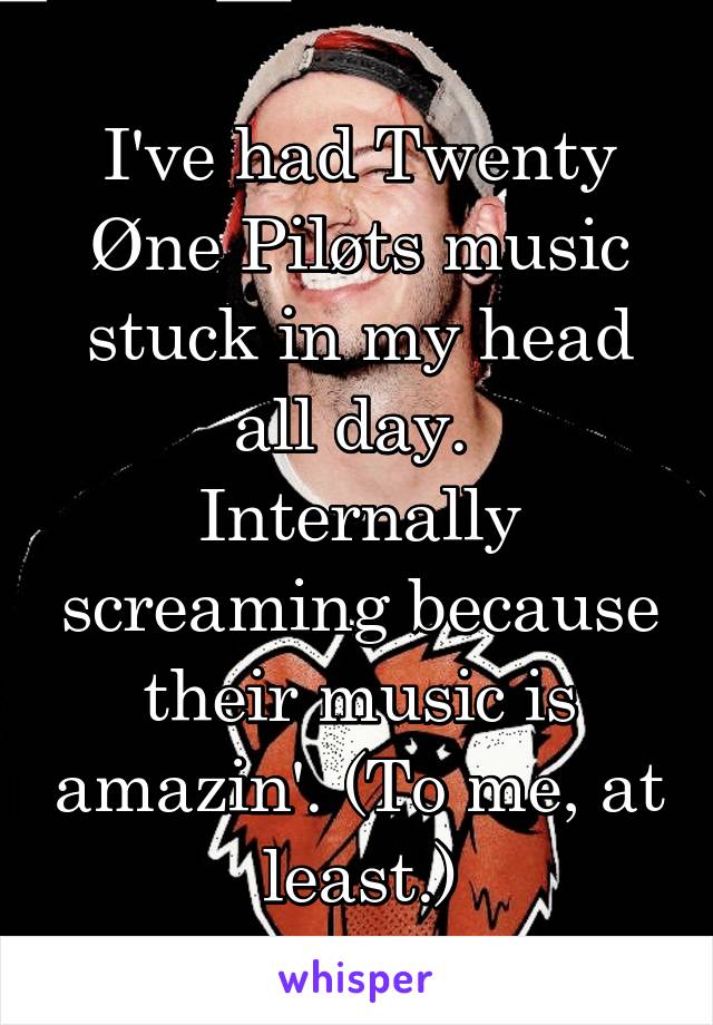 I've had Twenty Øne Piløts music stuck in my head all day. 
Internally screaming because their music is amazin'. (To me, at least.)