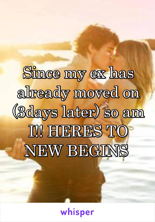 Since my ex has already moved on (3days later) so am I!! HERES TO NEW BEGINS 