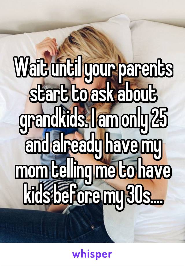 Wait until your parents start to ask about grandkids. I am only 25 and already have my mom telling me to have kids before my 30s....