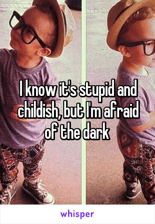 I know it's stupid and childish, but I'm afraid of the dark 