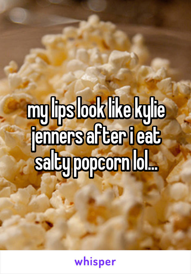 my lips look like kylie jenners after i eat salty popcorn lol...