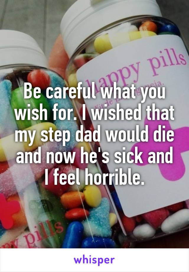 Be careful what you wish for. I wished that my step dad would die and now he's sick and I feel horrible.