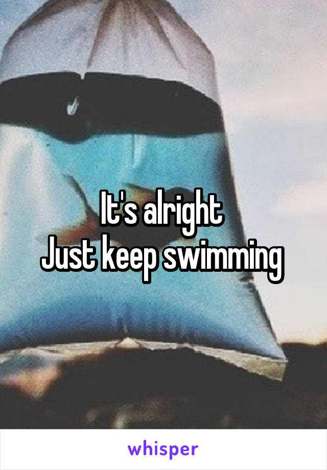 It's alright 
Just keep swimming 