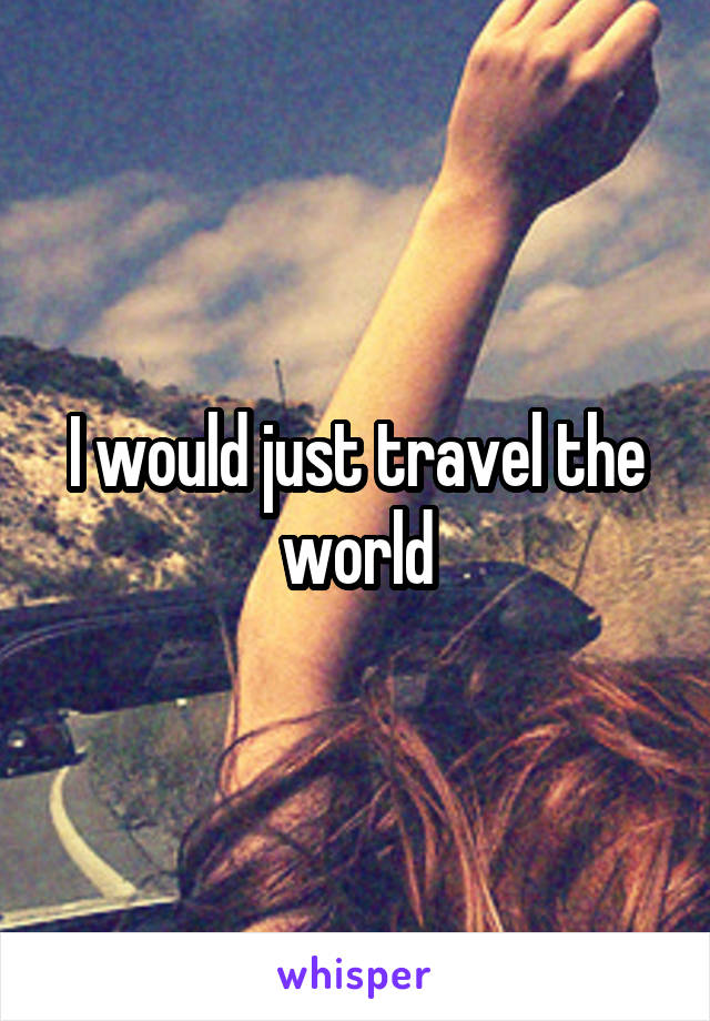 I would just travel the world