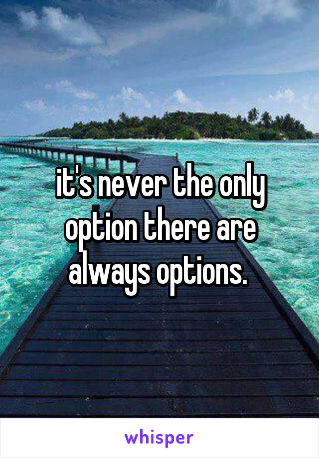 it's never the only option there are always options. 