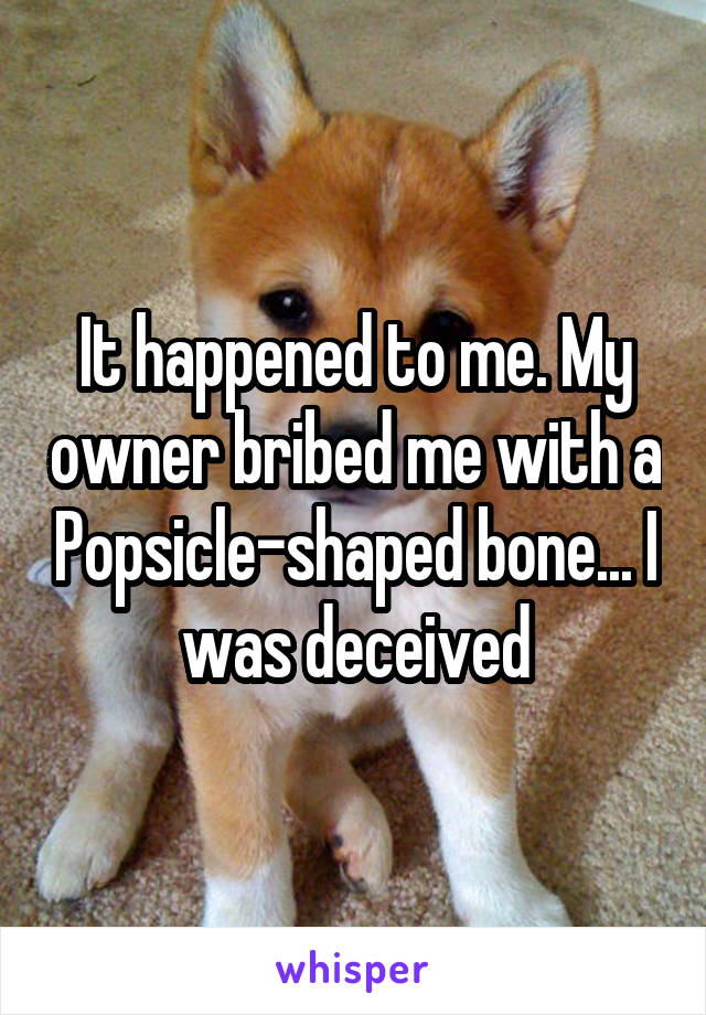 It happened to me. My owner bribed me with a Popsicle-shaped bone... I was deceived