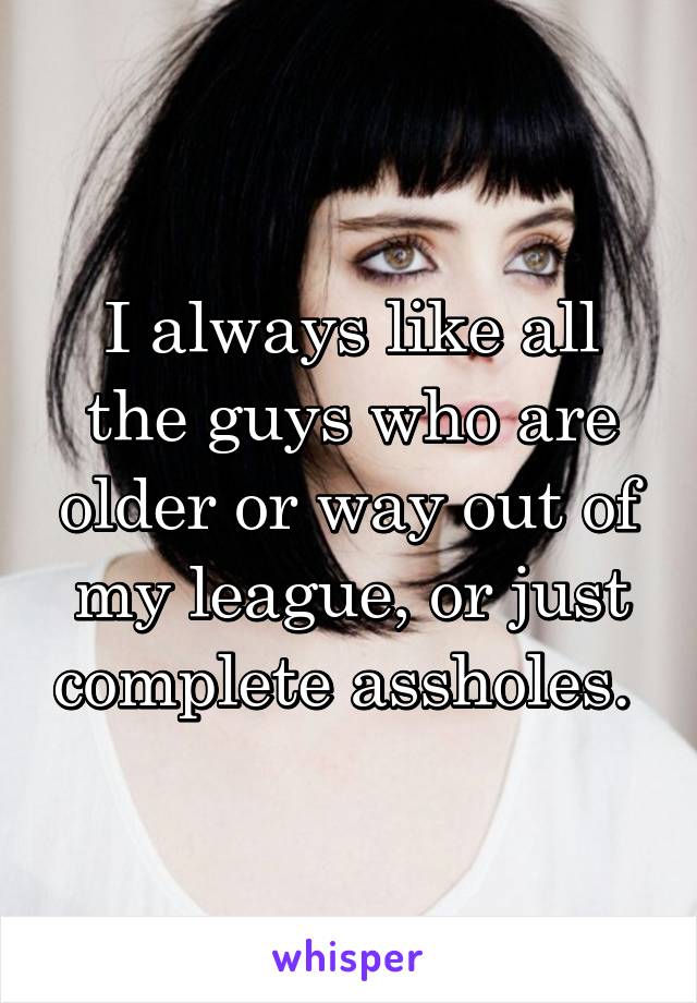 I always like all the guys who are older or way out of my league, or just complete assholes. 