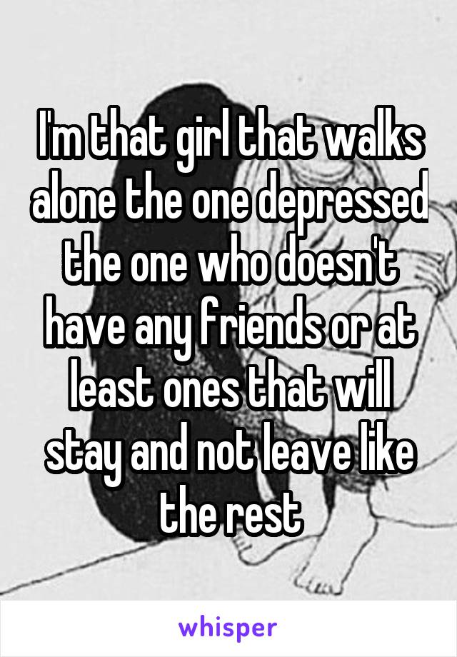 I'm that girl that walks alone the one depressed the one who doesn't have any friends or at least ones that will stay and not leave like the rest