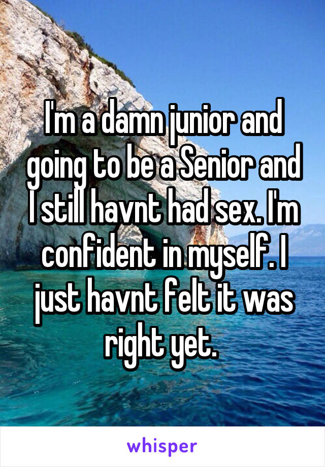 I'm a damn junior and going to be a Senior and I still havnt had sex. I'm confident in myself. I just havnt felt it was right yet. 