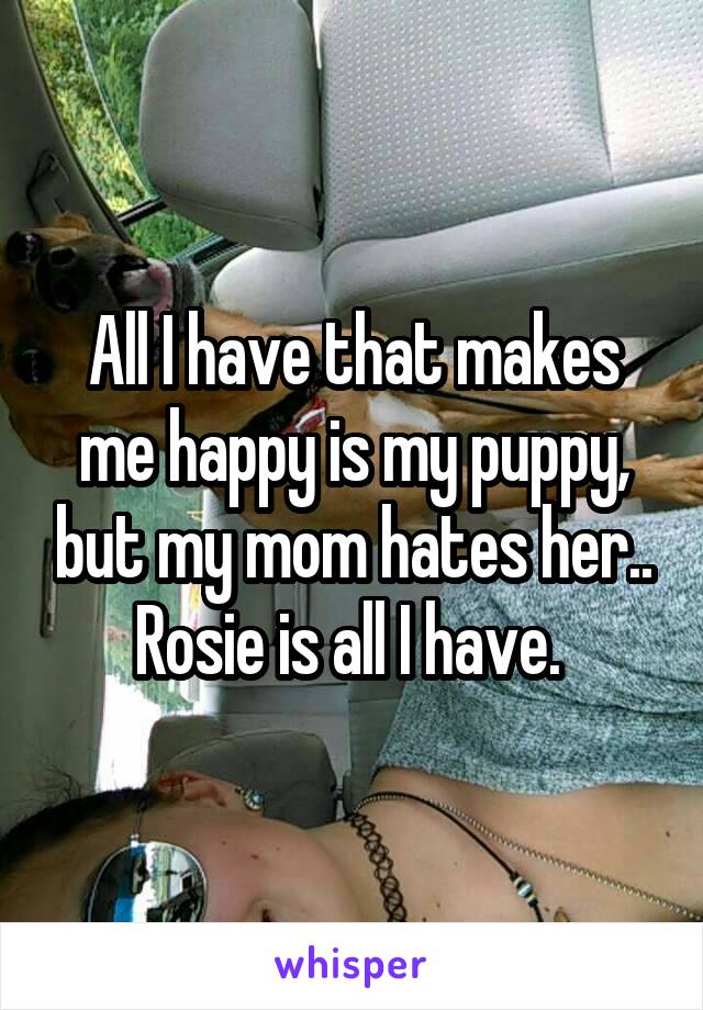 All I have that makes me happy is my puppy, but my mom hates her.. Rosie is all I have. 