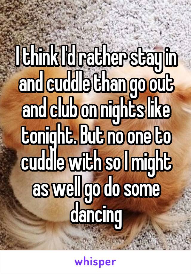 I think I'd rather stay in and cuddle than go out and club on nights like tonight. But no one to cuddle with so I might as well go do some dancing