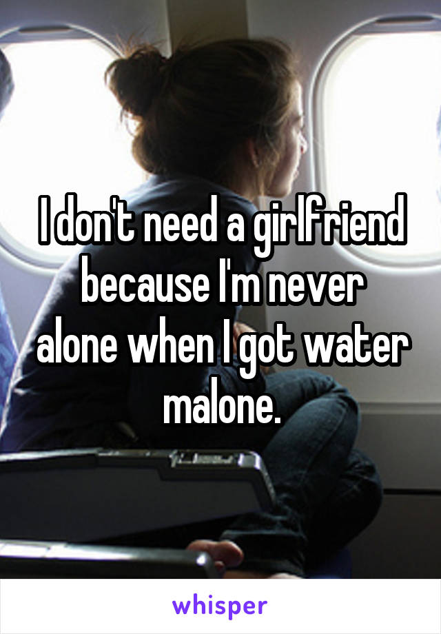 I don't need a girlfriend
because I'm never alone when I got water malone.