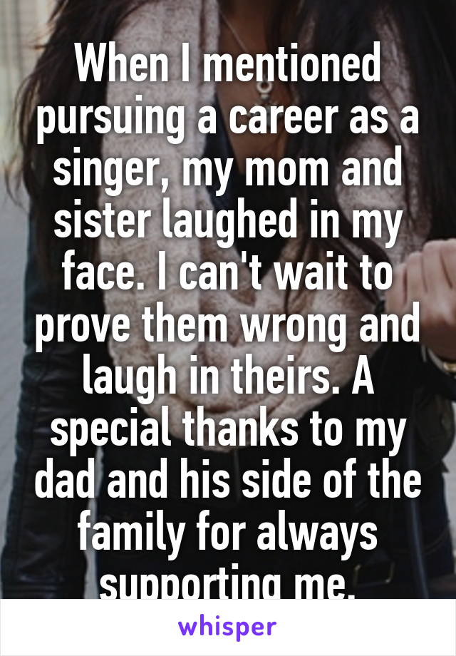 When I mentioned pursuing a career as a singer, my mom and sister laughed in my face. I can't wait to prove them wrong and laugh in theirs. A special thanks to my dad and his side of the family for always supporting me.